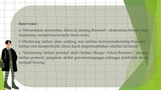 Intervensi :
a. Menurunkan ekstremitas dibawah jantung.Rasional : ekstremitas bawah yang
tergantung memperlancarsuplai darah arteri.
b.Mendorong latihan jalan seddang atau latihan ekstremitasbertahap.Rasional :
latihan otot memperbaiiki aliran darah danpertumbuhan sirkulasi kolateral.
c. Mendorong latihan postural aktif (latihan Bueger Allen).Rasional : dengan
latihan postural, pengisian akibat gravitasiterganggu sehingga pembuluh darah
menjadi kosong.
 