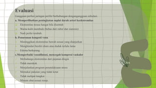 Evaluasi
Gangguan perfusi jaringan perifer berhubungan dengangangguan sirkulasi.
a. Memperlihatkan peningkatan suplai darah arteri keekstremitas
 Ekstremitas terasa hangat bila disentuh
 Warna kulit membaik (bebas dari rubor dan sianosis)
 Nadi peifer terabab.
b. Penurunan kongesti vena
 Meninggikan ekstremitas bawah sesuai yang dianjurkan
 Menghindari berdiri diam atau duduk terlalu lama
 Edema berkurang
c.Memperbaiki vasodilatasi, mencegah kompresi vaskuler
 Melindungu ekstremitas dari pajanan dingin
 Tidak merokok
 Menjalankan program penatalaksaan stress
 Memakai pakaian yang tidak ketat
 Tidak melipat tungkai
 Minum obat sesuai resep.
 