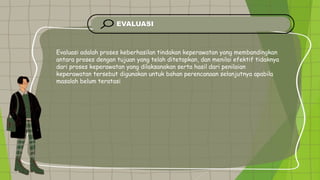 EVALUASI
Evaluasi adalah proses keberhasilan tindakan keperawatan yang membandingkan
antara proses dengan tujuan yang telah ditetapkan, dan menilai efektif tidaknya
dari proses keperawatan yang dilaksanakan serta hasil dari penilaian
keperawatan tersebut digunakan untuk bahan perencanaan selanjutnya apabila
masalah belum teratasi
 