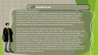 KESIMPULAN
KESIMPULAN HIPERTENSI
merupakan masalah kesehatan yang perlu untuk diketahui oleh masyarakat umum , karena
angka prevalensi yang tinggi serta akibat jangka panjang yang ditimbulkanna mempunyai
konsekuen i tertentu. Selain itu hipertensi banyak dijumpai dalam praktek sehari-hari.
kemajuan dan modernisasi kejadian hipertensi akan meningkat terus, bahkan data-data
menunjukkan bahwa dewasa ini lebih kuran g 10% penduduk Indonesia menderita hipertensi
dimana sebagian besar dari penderita tidak diketahui penyebab hipertensinya
KESIMPULAN GANGGUAN PEMBULUH DARAH PERIFER
Sistem peredaran darah merupakan salah satu sistem organ yang paling penting, yang
bertanggung jawab untuk melaksanakan kegiatan penting tertentu. Ini terdiri dari darah,
pembuluh darah, dan jantung. Semua komponen ini memainkan peran penting dalam fungsi
normal dari hati manusia dan sistem peredaran darah secara keseluruhan. Jantung
memompa darah ke berbagai organ melalui pembuluh darah, di mana oksigen dan
nutrisi didistribusikan ke bagian-bagian tubuh. Penyakit Vaskular Peripheral merupakan
penyakit pembuluh darah perifer mempengaruhi sirkulasi darah ke bagian tubuh yang
ekstrimitas. Penyakit vaskular termasuk segala kondisi yang mempengaruhi sistim peredaran
darah anda. Penyakit ini memiliki tanda dan gejala yaitu nyeri, perubahan kulit, denyut nadi
lemah, edema, kelemahan, kesemuta
 