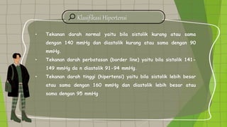 Klasifikasi Hipertensi
• Tekanan darah normal yaitu bila sistolik kurang atau sama
dengan 140 mmHg dan diastolik kurang atau sama dengan 90
mmHg.
• Tekanan darah perbatasan (border line) yaitu bila sistolik 141-
149 mmHg da n diastolik 91-94 mmHg.
• Tekanan darah tinggi (hipertensi) yaitu bila sistolik lebih besar
atau sama dengan 160 mmHg dan diastolik lebih besar atau
sama dengan 95 mmHg
 