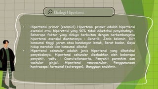 Etiologi Hipertensi
• Hipertensi primer (esensial) Hipertensi primer adalah hipertensi
esensial atau hiperetnsi yang 90% tidak diketahui penyebabnya.
Beberapa faktor yang diduga berkaitan dengan berkembangnya
hipertensi esensial diantaranya : Genetik, Jenis kelamin, Diit
konsumsi tinggi garam atau kandungan lemak, Berat badan, Gaya
hidup merokok dan konsumsi alkohol
• Hipertensi sekunder adalah jenis hipertensi yang diketahui
penyebabnya. Hipertensi sekunder disebabkan oleh beberapa
penyakit, yaitu : Coarctationaorta, Penyakit parenkim dan
vaskular ginjal, Hipertensi renovaskuler, Penggunanaan
kontrasepsi hormonal (esterogen), Gangguan endokrin.
 