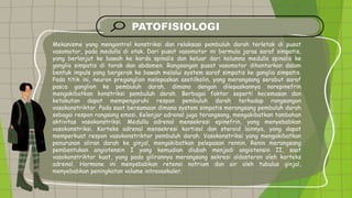 PATOFISIOLOGI
• Mekanisme yang mengontrol konstriksi dan relaksasi pembuluh darah terletak di pusat
vasomotor, pada medulla di otak. Dari pusat vasomotor ini bermula jaras saraf simpatis,
yang berlanjut ke bawah ke korda spinalis dan keluar dari kolumna medulla spinalis ke
ganglia simpatis di torak dan abdomen. Rangsangan pusat vasomotor dihantarkan dalam
bentuk impuls yang bergerak ke bawah melalui system saraf simpatis ke ganglia simpatis.
Pada titik ini, neuron preganglion melepaskan asetilkolin, yang merangsang serabut saraf
pasca ganglion ke pembuluh darah, dimana dengan dilepaskannya norepinefrin
mengakibatkan konstriksi pembuluh darah. Berbagai faktor seperti kecemasan dan
ketakutan dapat mempengaruhi respon pembuluh darah terhadap rangsangan
vasokonstriktor. Pada saat bersamaan dimana system simpatis merangsang pembuluh darah
sebagai respon rangsang emosi. Kelenjar adrenal juga terangsang, mengakibatkan tambahan
aktivitas vasokonstriksi. Medulla adrenal mensekresi epinefrin, yang menyebabkan
vasokonstriksi. Korteks adrenal mensekresi kortisol dan steroid lainnya, yang dapat
memperkuat respon vasokonstriktor pembuluh darah. Vasokonstriksi yang mengakibatkan
penurunan aliran darah ke ginjal, mengakibatkan pelepasan rennin. Renin merangsang
pembentukan angiotensin I yang kemudian diubah menjadi angiotensin II, saat
vasokonstriktor kuat, yang pada gilirannya merangsang sekresi aldosteron oleh korteks
adrenal. Hormone ini menyebabkan retensi natrium dan air oleh tubulus ginjal,
menyebabkan peningkatan volume intravaskuler.
 