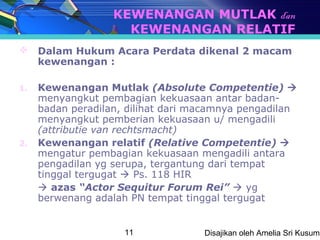 KEWENANGAN MUTLAK dan
                     KEWENANGAN RELATIF
 Dalam Hukum Acara Perdata dikenal 2 macam
  kewenangan :

1.   Kewenangan Mutlak (Absolute Competentie) 
     menyangkut pembagian kekuasaan antar badan-
     badan peradilan, dilihat dari macamnya pengadilan
     menyangkut pemberian kekuasaan u/ mengadili
     (attributie van rechtsmacht)
2.   Kewenangan relatif (Relative Competentie) 
     mengatur pembagian kekuasaan mengadili antara
     pengadilan yg serupa, tergantung dari tempat
     tinggal tergugat  Ps. 118 HIR
      azas “Actor Sequitur Forum Rei”  yg
     berwenang adalah PN tempat tinggal tergugat


                     11             Disajikan oleh Amelia Sri Kusuma
 