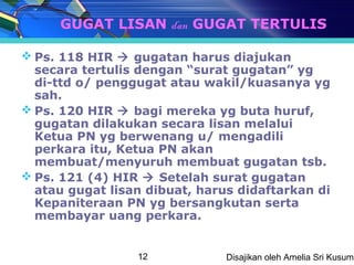 GUGAT LISAN dan GUGAT TERTULIS

 Ps. 118 HIR  gugatan harus diajukan
  secara tertulis dengan “surat gugatan” yg
  di-ttd o/ penggugat atau wakil/kuasanya yg
  sah.
 Ps. 120 HIR  bagi mereka yg buta huruf,
  gugatan dilakukan secara lisan melalui
  Ketua PN yg berwenang u/ mengadili
  perkara itu, Ketua PN akan
  membuat/menyuruh membuat gugatan tsb.
 Ps. 121 (4) HIR  Setelah surat gugatan
  atau gugat lisan dibuat, harus didaftarkan di
  Kepaniteraan PN yg bersangkutan serta
  membayar uang perkara.


                 12            Disajikan oleh Amelia Sri Kusuma
 