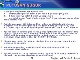 PUTUSAN GUGUR
 Suatu perkara perdata dpt diputus scr :
  1.  contradictoir (kedua belah pihak hadir di persidangan); atau
  2.  di luar hadirnya salah 1 pihak yg berperkara.
      merealisir asas : “audi et alteram partem”  kepentingan kedua pihak
  harus diperhatikan

 Apabila penggugat tdk datang pd hari sidang yg ditetapkan & tdk pula
  mengirim wakilnya menghadap meski telah dipanggil scr patut o/ Juru
  Sita, maka dapat dilakukan pemanggilan kedua. (Ps. 126 HIR; Ps. 150 Rv)

 Apabila setelah pemanggilan kedua, penggugat/wakilnya tdk hadir sedang
  tergugat hadir, maka u/ kepentingan tergugat, haruslah dijatuhi putusan.
  Dalam hal ini gugatan penggugat dinyatakan gugur serta dihukum
  membayar biaya perkara (Ps. 124 HIR; Ps. 148 Rbg).

 Dlm putusan gugur, isi gugatan tdk diperiksa, shg putusan gugur itu tdk
  mengenai isi gugatan.

 Kpd penggugat diberi kesempatan u/ mengajukan gugatan lg dgn
  membayar biaya perkara.

 Apabila penggugat pd hr pertama sidang hadir, tp pd hr sidang berikutnya
  tdk hadir, mk perkara diperiksa scr contradictoir.
                             15                 Disajikan oleh Amelia Sri Kusuma
 