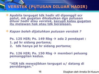 VERSTEK (PUTUSAN DILUAR HADIR)

 Apabila tergugat tdk hadir stl dipanggil scr
  patut, mk gugatan dikabulkan dgn putusan
  diluar hadir atau verstek, kecuali kalau gugatan
  itu melawan hak atau tdk beralasan.

 Kapan boleh dijatuhkan putusan verstek ?

  Ps. 125 HIR; Ps. 149 Rbg  ada 2 pendapat :
  1. pd hr sidang pertama;
  2. tdk hanya pd hr sidang pertama;

  Ps. 126 HIR; Ps. 150 Rbg  memberi peluang
  pemanggilan kedua.

  “HIR tdk mewajibkan tergugat u/ datang di
  persidangan.”
                   16            Disajikan oleh Amelia Sri Kusuma
 