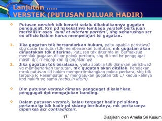 Lanjutan …..
 VERSTEK (PUTUSAN DILUAR HADIR)
    Putusan verstek tdk berarti selalu dikabulkannya gugatan
     penggugat. Krn pd hakekatnya lembaga verstek bertujuan
     merealisir asas “audi et alteram partem”, shg seharusnya scr
     ex officio hakim harus mempelajari isi gugatan.

1.   Jika gugatan tdk bersandarkan hukum, yaitu apabila peristiwa2
     sbg dasar tuntutan tdk membenarkan tuntutan, mk gugatan akan
     dinyatakan tdk diterima. Putusan tdk diterima ini bermaksud
     menolak gugatan diluar pokok perkara, shg di kmd hr penggugat
     masih dpt mengajukan lg gugatannya.
2.   Jika gugatan tdk beralasan, yaitu apabila tdk diajukan peristiwa2
     yg membenarkan tuntutan, mk gugatan akan ditolak. Penolakan
     mrpk putusan stl hakim mempertimbangkan pokok perkara, shg tdk
     terbuka lg kesempatan u/ mengajukan gugatan tsb u/ kedua kalinya
     kpd hakim yg sama (nebis in idem).

    Dlm putusan verstek dimana penggugat dikalahkan,
     penggugat dpt mengajukan banding.

    Dalam putusan verstek, kalau tergugat hadir pd sidang
     pertama tp tdk hadir pd sidang berikutnya, mk perkaranya
     diperiksa scr contradictoir.

                          17                  Disajikan oleh Amelia Sri Kusuma
 
