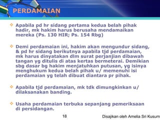 PERDAMAIAN

 Apabila pd hr sidang pertama kedua belah pihak
  hadir, mk hakim harus berusaha mendamaikan
  mereka (Ps. 130 HIR; Ps. 154 Rbg)

 Demi perdamaian ini, hakim akan mengundur sidang,
  & pd hr sidang berikutnya apabila tjd perdamaian,
  mk harus dinyatakan dlm surat perjanjian dibawah
  tangan yg ditulis di atas kertas bermeterai. Demikian
  sbg dasar bg hakim menjatuhkan putusan, yg isinya
  menghukum kedua belah pihak u/ memenuhi isi
  perdamaian yg telah dibuat diantara pr pihak.

 Apabila tjd perdamaian, mk tdk dimungkinkan u/
  dilaksanakan banding.

 Usaha perdamaian terbuka sepanjang pemeriksaan
  di persidangan.
                    18              Disajikan oleh Amelia Sri Kusuma
 