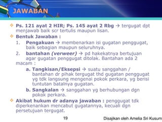 JAWABAN

 Ps. 121 ayat 2 HIR; Ps. 145 ayat 2 Rbg  tergugat dpt
  menjawab baik scr tertulis maupun lisan.
 Bentuk Jawaban :
  1. Pengakuan  membenarkan isi gugatan penggugat,
      baik sebagian maupun seluruhnya.
  2. bantahan (verweer)  pd hakekatnya bertujuan
      agar gugatan penggugat ditolak. Bantahan ada 2
  macam :
      a. Tangkisan/Eksepsi  suatu sanggahan /
         bantahan dr pihak tergugat thd gugatan penggugat
         yg tdk langsung mengenai pokok perkara, yg berisi
         tuntutan batalnya gugatan.
      b. Sangkalan  sanggahan yg berhubungan dgn
         pokok perkara.
 Akibat hukum dr adanya jawaban : penggugat tdk
  diperkenankan mencabut gugatannya, kecuali dgn
  persetujuan tergugat.
                      19              Disajikan oleh Amelia Sri Kusuma
 