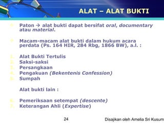 ALAT – ALAT BUKTI

    Paton  alat bukti dapat bersifat oral, documentary
     atau material.

    Macam-macam alat bukti dalam hukum acara
     perdata (Ps. 164 HIR, 284 Rbg, 1866 BW), a.l. :

1.   Alat Bukti Tertulis
2.   Saksi-saksi
3.   Persangkaan
4.   Pengakuan (Bekentenis Confession)
5.   Sumpah

     Alat bukti lain :

6.   Pemeriksaan setempat (descente)
7.   Keterangan Ahli (Expertise)

                         24          Disajikan oleh Amelia Sri Kusuma
 