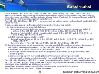 Saksi-saksi
   Dasar Hukum : Ps. 139-152, 168-172 HIR; Ps. 165-179 Rbg; Ps. 1895, 1902-1912 BW
   Kesaksian adalah kepastian yg diberikan kpd hakim di persidangan tentang peristiwa yg
    disengketakan dgn jalan pemberitahuan secara lisan & pribadi o/ orang yg bukan salah 1
    pihak dlm perkara, yg dipanggil di persidangan
   Ps. 139 HIR, 165 Rbg, 1909 BW  setiap orang yg bukan salah 1 pihak dapat bertindak sbg
    saksi, kecuali :
    I. segolongan orang yg dianggap tdk mampu bertindak sbg saksi :
       a. tidak mampu secara mutlak (absolut)
            1. keluarga sedara & keluarga semenda menurut keturunan yg lurus dr salah 1
               pihak  Ps. 145 (1) sub 1 HIR, 172 (1) Sub 1 Rbg, 1910 alinea 1 BW
            2. suami/istri salah 1 pihak, meski sudah cerai  Ps. 145 (1) sub 2 HIR, 172 (1)
               Sub 3 Rbg, 1910 alinea 1 BW
        b. tidak mampu secara nisbi (relatif)
            1. anak-anak dibawah 15 th  Ps. 145 (1) sub 3 jo. (4) HIR, 172 (1) Sub 4 jo. 173
               Rbg, 1912 BW
            2. orang gila  Ps. 145 (1) sub 4 HIR, 172 (1) Sub 5 Rbg, 1912 BW
    II. Segolongan orang yg a/ permintaan mereka sendiri dibebaskan memberi kesaksian 
        hak ingkar (verschoningsrecht)  Ps. 146 HIR, 174 Rbg, 1909 alinea 2 BW :
        a. saudara pa & pi serta ipar pa & pi dr salah 1 pihak
        b. keluarga sedarah menurut keturunan yg lurus & saudara pa & pi dr suami/istri
           salah 1 pihak
        c. semua orang yg krn martabat, jabatan/hubungan kerja yg sah wajib
           mempunyai rahasia sehubungan dgn martabat, jabatan/hubungan kerja yg sah itu
   Ps. 169 HIR, 306 Rbg, 1905 BW  azas “unus testis nullus testis”  satu saksi bukan saksi
   Ps. 171 (2) HIR, 308 (2) Rbg, 1907 BW  keterangan yg diberikan o/ saksi harus tentang
    peristiwa atau kejadian yg dialaminya sendiri
   Kewajiban seorang saksi : menghadap, bersumpah, memberi keterangan
   Sifat kesaksian sbg alat bukti : tidak memaksa
                                    26                      Disajikan oleh Amelia Sri Kusuma
 