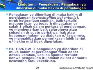 Lanjutan … Pengakuan : Pengakuan yg
     diberikan di muka hakim di persidangan
 Pengakuan yg diberikan di muka hakim di
  persidangan (gerechtelijke bekentenis),
  mrpk keterangan sepihak, baik tertulis
  maupun lisan yg tegas & dinyatakan o/
  salah 1 pihak dalam perkara di persidangan,
  yg membenarkan baik seluruhnya atau
  sebagian dr suatu peristiwa, hak atau
  hubungan hukum yg diajukan o/ lawannya,
  yg mengakibatkan pemeriksaan lebih lanjut
  o/ hakim mjd tidak diperlukan.

 Ps. 1926 BW  pengakuan yg diberikan di
  muka hakim di persidangan tidak dapat
  ditarik kembali, kecuali apabila terbukti
  bahwa pengakuan itu adalah akibat dr suatu
  kesesatan atau kekeliruan.

                 29          Disajikan oleh Amelia Sri Kusuma
 