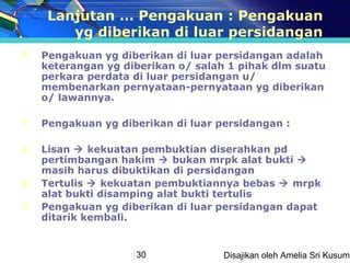 Lanjutan … Pengakuan : Pengakuan
         yg diberikan di luar persidangan
    Pengakuan yg diberikan di luar persidangan adalah
     keterangan yg diberikan o/ salah 1 pihak dlm suatu
     perkara perdata di luar persidangan u/
     membenarkan pernyataan-pernyataan yg diberikan
     o/ lawannya.

    Pengakuan yg diberikan di luar persidangan :

1.   Lisan  kekuatan pembuktian diserahkan pd
     pertimbangan hakim  bukan mrpk alat bukti 
     masih harus dibuktikan di persidangan
2.   Tertulis  kekuatan pembuktiannya bebas  mrpk
     alat bukti disamping alat bukti tertulis
    Pengakuan yg diberikan di luar persidangan dapat
     ditarik kembali.


                     30              Disajikan oleh Amelia Sri Kusuma
 