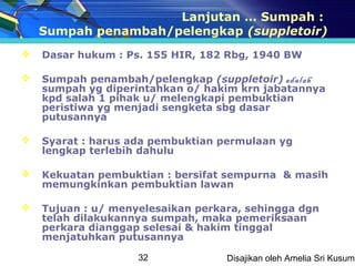 Lanjutan … Sumpah :
    Sumpah penambah/pelengkap (suppletoir)
   Dasar hukum : Ps. 155 HIR, 182 Rbg, 1940 BW

   Sumpah penambah/pelengkap (suppletoir) adalah
    sumpah yg diperintahkan o/ hakim krn jabatannya
    kpd salah 1 pihak u/ melengkapi pembuktian
    peristiwa yg menjadi sengketa sbg dasar
    putusannya

   Syarat : harus ada pembuktian permulaan yg
    lengkap terlebih dahulu

   Kekuatan pembuktian : bersifat sempurna & masih
    memungkinkan pembuktian lawan

   Tujuan : u/ menyelesaikan perkara, sehingga dgn
    telah dilakukannya sumpah, maka pemeriksaan
    perkara dianggap selesai & hakim tinggal
    menjatuhkan putusannya

                    32             Disajikan oleh Amelia Sri Kusuma
 