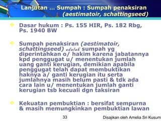Lanjutan … Sumpah : Sumpah penaksiran
               (aestimatoir, schattingseed)
 Dasar hukum : Ps. 155 HIR, Ps. 182 Rbg,
  Ps. 1940 BW

 Sumpah penaksiran (aestimatoir,
  schattingseed) adalah sumpah yg
  diperintahkan o/ hakim karena jabatannya
  kpd penggugat u/ menentukan jumlah
  uang ganti kerugian, demikian apabila
  penggugat telah dapat membuktikan
  haknya a/ ganti kerugian itu serta
  jumlahnya masih belum pasti & tdk ada
  cara lain u/ menentukan jumlah ganti
  kerugian tsb kecuali dgn taksiran

 Kekuatan pembuktian : bersifat sempurna
  & masih memungkinkan pembuktian lawan
                33          Disajikan oleh Amelia Sri Kusuma
 