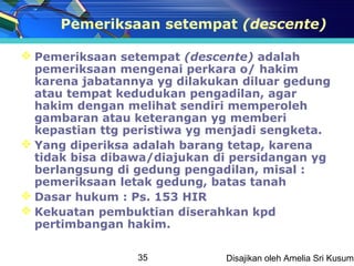 Pemeriksaan setempat (descente)

 Pemeriksaan setempat (descente) adalah
  pemeriksaan mengenai perkara o/ hakim
  karena jabatannya yg dilakukan diluar gedung
  atau tempat kedudukan pengadilan, agar
  hakim dengan melihat sendiri memperoleh
  gambaran atau keterangan yg memberi
  kepastian ttg peristiwa yg menjadi sengketa.
 Yang diperiksa adalah barang tetap, karena
  tidak bisa dibawa/diajukan di persidangan yg
  berlangsung di gedung pengadilan, misal :
  pemeriksaan letak gedung, batas tanah
 Dasar hukum : Ps. 153 HIR
 Kekuatan pembuktian diserahkan kpd
  pertimbangan hakim.

                 35           Disajikan oleh Amelia Sri Kusuma
 