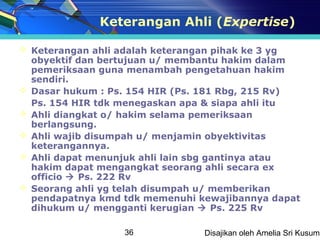 Keterangan Ahli (Expertise)

 Keterangan ahli adalah keterangan pihak ke 3 yg
  obyektif dan bertujuan u/ membantu hakim dalam
  pemeriksaan guna menambah pengetahuan hakim
  sendiri.
 Dasar hukum : Ps. 154 HIR (Ps. 181 Rbg, 215 Rv)
  Ps. 154 HIR tdk menegaskan apa & siapa ahli itu
 Ahli diangkat o/ hakim selama pemeriksaan
  berlangsung.
 Ahli wajib disumpah u/ menjamin obyektivitas
  keterangannya.
 Ahli dapat menunjuk ahli lain sbg gantinya atau
  hakim dapat mengangkat seorang ahli secara ex
  officio  Ps. 222 Rv
 Seorang ahli yg telah disumpah u/ memberikan
  pendapatnya kmd tdk memenuhi kewajibannya dapat
  dihukum u/ mengganti kerugian  Ps. 225 Rv

                  36            Disajikan oleh Amelia Sri Kusuma
 
