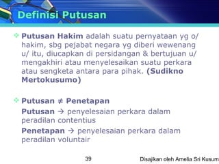 Definisi Putusan

 Putusan Hakim adalah suatu pernyataan yg o/
  hakim, sbg pejabat negara yg diberi wewenang
  u/ itu, diucapkan di persidangan & bertujuan u/
  mengakhiri atau menyelesaikan suatu perkara
  atau sengketa antara para pihak. (Sudikno
  Mertokusumo)

 Putusan ≠ Penetapan
  Putusan  penyelesaian perkara dalam
  peradilan contentius
  Penetapan  penyelesaian perkara dalam
  peradilan voluntair

                   39            Disajikan oleh Amelia Sri Kusuma
 