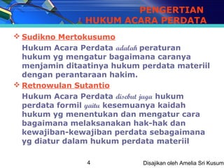 PENGERTIAN
                HUKUM ACARA PERDATA
 Sudikno Mertokusumo
  Hukum Acara Perdata adalah peraturan
  hukum yg mengatur bagaimana caranya
  menjamin ditaatinya hukum perdata materiil
  dengan perantaraan hakim.
 Retnowulan Sutantio
  Hukum Acara Perdata disebut juga hukum
  perdata formil yaitu kesemuanya kaidah
  hukum yg menentukan dan mengatur cara
  bagaimana melaksanakan hak-hak dan
  kewajiban-kewajiban perdata sebagaimana
  yg diatur dalam hukum perdata materiil

                4            Disajikan oleh Amelia Sri Kusuma
 