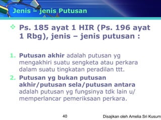 Jenis – jenis Putusan

 Ps. 185 ayat 1 HIR (Ps. 196 ayat
  1 Rbg), jenis – jenis putusan :

1. Putusan akhir adalah putusan yg
   mengakhiri suatu sengketa atau perkara
   dalam suatu tingkatan peradilan ttt.
2. Putusan yg bukan putusan
   akhir/putusan sela/putusan antara
   adalah putusan yg fungsinya tdk lain u/
   memperlancar pemeriksaan perkara.

                 40           Disajikan oleh Amelia Sri Kusuma
 
