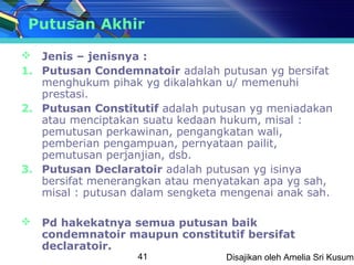 Putusan Akhir

 Jenis – jenisnya :
1. Putusan Condemnatoir adalah putusan yg bersifat
   menghukum pihak yg dikalahkan u/ memenuhi
   prestasi.
2. Putusan Constitutif adalah putusan yg meniadakan
   atau menciptakan suatu kedaan hukum, misal :
   pemutusan perkawinan, pengangkatan wali,
   pemberian pengampuan, pernyataan pailit,
   pemutusan perjanjian, dsb.
3. Putusan Declaratoir adalah putusan yg isinya
   bersifat menerangkan atau menyatakan apa yg sah,
   misal : putusan dalam sengketa mengenai anak sah.

 Pd hakekatnya semua putusan baik
  condemnatoir maupun constitutif bersifat
  declaratoir.
                   41             Disajikan oleh Amelia Sri Kusuma
 
