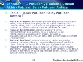 Lanjutan ….. Putusan yg Bukan Putusan
 Akhir/Putusan Sela/Putusan Antara
 Jenis – jenis Putusan Sela/Putusan
  Antara :
1.   Putusan Praeparatoir adalah putusan sbg persiapan putusan
     akhir, tanpa mempunyai pengaruh a/ pokok perkara atau
     putusan akhir, misal : putusan u/ menggabungkan 2 perkara,
     putusan u/ menolak diundurkannya pemeriksaan saksi.
2.   Putusan Interlocutoir adalah putusan yg isinya
     memerintahkan pembuktian, misal : putusan ini dpt
     mempengaruhi putusan akhir, misal : putusan u/
     dilaksanakannya pemeriksaan saksi atau pemeriksaan setempat
     (rekonstruksi).
3.   Putusan Insidentil adalah putusan yg berhubungan dgn
     insident, yaitu peristiwa yg menghentikan prosedur peradilan
     biasa. Putusan ini belum berhubungan dgn pokok perkara.
4.   Putusan Provisionil adalah putusan yg menjawab tuntutan
     provisionil, yaitu permintaan pihak ybs agar sementara diadakan
     tindakan pendahuluan guna kepentingan salah 1 pihak, sebelum
     putusan akhir dijatuhkan.


                         43                  Disajikan oleh Amelia Sri Kusuma
 