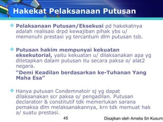 Hakekat Pelaksanaan Putusan
 Pelaksanaan Putusan/Eksekusi pd hakekatnya
  adalah realisasi drpd kewajiban pihak ybs u/
  memenuhi prestasi yg tercantum dlm putusan tsb.

 Putusan hakim mempunyai kekuatan
  eksekutorial, yaitu kekuatan u/ dilaksanakan apa yg
  ditetapkan dalam putusan itu secara paksa o/ alat2
  negara.
  “Demi Keadilan berdasarkan ke-Tuhanan Yang
  Maha Esa”

 Hanya putusan Condemnatoir sj yg dapat
  dilaksanakan scr paksa o/ pengadilan. Putusan
  declaratoir & constitutif tdk memerlukan sarana
  pemaksa dlm melaksanakannya, krn tdk memuat hak
  a/ suatu prestasi.
                    45             Disajikan oleh Amelia Sri Kusuma
 