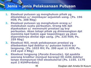 Jenis – jenis Pelaksanaan Putusan

1.   Eksekusi putusan yg menghukum pihak yg
     dikalahkan u/ membayar sejumlah uang. (Ps. 196
     HIR; Ps. 208 Rbg)
2.   Eksekusi putusan yg menghukum orang u/
     melakukan suatu perbuatan. Orang tdk dpt
     dipaksakan u/ memenuhi prestasi yg brp
     perbuatan. Akan tetapi pihak yg dimenangkan dpt
     meminta kpd hakim agar kepentingan yg akan
     diperolehnya dinilai dgn uang. (Ps. 225 HIR; Ps.
     259 Rbg)
3.   Eksekusi Riil, mrpk pelaksanaan prestasi yg
     dibebankan kpd debitur o/ putusan hakim scr
     langsung. (Ps. 1033 RV; Ps. 200 ayat 11 HIR; Ps.
     218 ayat 2 Rbg)
4.   Eksekusi langsung (Parate Executie), tjd apabila
     seorang kreditur menjual barang2 ttt milik debitur
     tanpa mempunyai titel eksekutorial (Ps. 1155. 1175
     ayat 2 KUHPerdata)
                     46             Disajikan oleh Amelia Sri Kusuma
 