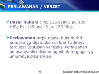 PERLAWANAN / VERZET


 Dasar hukum : Ps. 125 ayat 3 jo. 129
  HIR; Ps. 149 ayat 3 jo. 153 Rbg.

 Perlawanan mrpk upaya hukum thd
  putusan yg dijatuhkan di luar hadirnya
  tergugat (putusan verstek). Perlawanan
  pd asanya disediakan bg pihak tergugat yg
  umumnya dikalahkan.


                49          Disajikan oleh Amelia Sri Kusuma
 