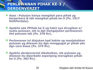 PERLAWANAN PIHAK KE-3 /
 DERDENVERZET
 Asas : Putusan hanya mengikat para pihak yg
  berperkara & tdk mengikat pihak ke-3 (Ps. 1917
  KUHPerdata).

 Apabila ada PPihak ke-3 yg hak2 nya dirugikan o/
  suatu putusan, mk ia dpt mengajukan perlawanan
  thd putusan tsb (Ps. 378 Rv).

 Perlawanan ini diajukan kpd hakim yg menjatuhkan
  putusan yg dilawan itu dgn menggugat pr pihak ybs
  dgn cara biasa (Ps. 379 Rv).

 Apabila derdenverzet dikabulkan, mk putusan yg
  dilawan itu diperbaiki sepanjang merugikan pihak
  ke-3 (Ps. 382 Rv).


                   53              Disajikan oleh Amelia Sri Kusuma
 