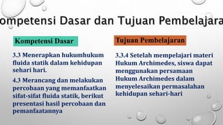 Kompetensi Dasar
3.3 Menerapkan hukumhukum
fluida statik dalam kehidupan
sehari hari.
4.3 Merancang dan melakukan
percobaan yang memanfaatkan
sifat-sifat fluida statik, berikut
presentasi hasil percobaan dan
pemanfaatannya
Tujuan Pembelajaran
3.3.4 Setelah mempelajari materi
Hukum Archimedes, siswa dapat
menggunakan persamaan
Hukum Archimedes dalam
menyelesaikan permasalahan
kehidupan sehari-hari
 