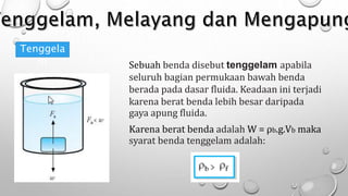 Tenggela
m Sebuah benda disebut tenggelam apabila
seluruh bagian permukaan bawah benda
berada pada dasar fluida. Keadaan ini terjadi
karena berat benda lebih besar daripada
gaya apung fluida.
Karena berat benda adalah W = ρb.g.Vb maka
syarat benda tenggelam adalah:
 