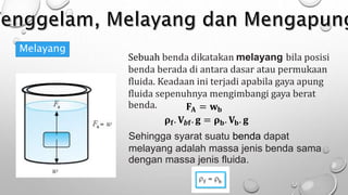 Melayang
Sebuah benda dikatakan melayang bila posisi
benda berada di antara dasar atau permukaan
fluida. Keadaan ini terjadi apabila gaya apung
fluida sepenuhnya mengimbangi gaya berat
benda. 𝐅𝐀 = 𝐰𝐛
𝛒𝐟. 𝐕𝒃𝐟. 𝐠 = 𝛒𝐛. 𝐕𝐛. 𝐠
Sehingga syarat suatu benda dapat
melayang adalah massa jenis benda sama
dengan massa jenis fluida.
 