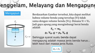 Mengapun
g
Berdasarkan Gambar tersebut, kita dapat melihat
bahwa volume benda yang tercelup (Vf) tidak
sama dengan volume benda (Vb). Dimana Vf < Vb.
Jadi gaya apung yang mengimbangi berat benda
adalah 𝐅𝐀 = 𝐰𝐛
𝛒𝐟. 𝐕𝒃𝐟. 𝐠 = 𝛒𝐛. 𝐕𝐛. 𝐠
Sehingga syarat suatu benda dapat
mengapung adalah massa jenis benda harus
lebih kecil dari massa jenis fluida.
 
