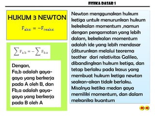 FISIKA DASAR 1
HUKUM 3 NEWTON
Newton menggunakan hukum
ketiga untuk menurunkan hukum
kekekalan momentum ,namun
dengan pengamatan yang lebih
dalam, kekekalan momentum
adalah ide yang lebih mendasar
(diturunkan melalui teorema
teother dari relativitas Galileo,
dibandingkan hukum ketiga, dan
tetap berlaku pada kasus yang
membuat hukum ketiga newton
seakan-akan tidak berlaku.
Misalnya ketika medan gaya
memiliki momentum, dan dalam
mekanika kuantum
Dengan,
Fa,b adalah gaya-
gaya yang berkerja
pada A oleh B, dan
Fb,a adalah gaya-
gaya yang berkerja
pada B oleh A
 