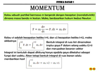 FISIKA DASAR 1
MOMENTUM
Kalau sebuah partikel bermassa m bergerak dengan keceptan (nonrelativistik)
dimana massa benda m kostan. Maka, berdasarkan hukum kedua Newton
Kalau v1 adalah kecepatan ketika t=t1, dan v2 kecepatan ketika t=t2, maka
akibatnya Bentuk integral di ruas kiri dinamakan
implus gaya F dalam selang waktu t2-t1
dan merupakan besaran vektor
Integral ini tentulah dapat dihitung hanya apabila gaya diketahui sebagai
fungsi dari waktu. Akan tetapi bentuk integral di ruas kanan selalu
memberikan hasil
 