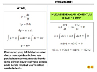 FISIKA DASAR 1
Persamaan yang telah kita turunkan
diatas menunjukkan bahwa laju
perubahan momentum suatu benda
sama dengan gaya total yang bekerja
pada benda tersebut selama selang
waktu tertentu.
ATAU,
HUKUM KEKEKALAN MOMENTUM
p awal = p akhir
 