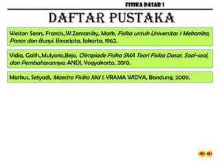 FISIKA DASAR 1
DAFTAR PUSTAKA
Weston Sears, Francis.,W.Zemansky, Mark, Fisika untuk Universitas 1 Mekanika,
Panas dan Bunyi. Binacipta, Jakarta, 1962.
Vidia, Galih.,Mulyono,Bejo, Olimpiade Fisika SMA Teori Fisika Dasar, Soal-soal,
dan Pembahasannya. ANDI, Yogyakarta, 2010.
Markus, Setyadi, Maestro Fisika Jilid 1. YRAMA WIDYA, Bandung, 2009.
 