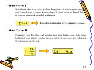 Hukum Newton I
Setiap benda akan tetap dalam keadaan (kecepatan = 0) atau bergerak sepanjang
garis lurus dengan kecepatan konstan (bergerak lurus beraturan) kecuali bila ia
dipengaruhi gaya untuk mengubah keadaannya.
 F = 0 Untuk benda diam atau bergerak lurus beraturan
Hukum Newton II
Percepatan yang dihasilkan oleh resultan gaya yang bekerja pada suatu benda
berbanding lurus dengan resultan gayanya, searah dengan gaya dan berbanding
terbalik dengan massa benda
m
F
a

 ma
F 

5.2
 