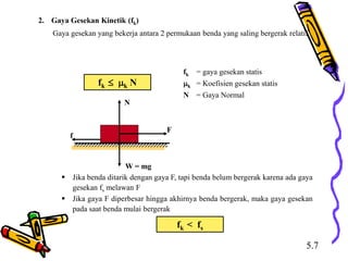 2. Gaya Gesekan Kinetik (fk)
Gaya gesekan yang bekerja antara 2 permukaan benda yang saling bergerak relatif
fk  k N
fk = gaya gesekan statis
k = Koefisien gesekan statis
N = Gaya Normal
f
F
N
W = mg
 Jika benda ditarik dengan gaya F, tapi benda belum bergerak karena ada gaya
gesekan fs melawan F
 Jika gaya F diperbesar hingga akhirnya benda bergerak, maka gaya gesekan
pada saat benda mulai bergerak
fk < fs
5.7
 