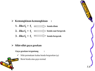  Kemungkinan-kemungkinan :
1. Jika fk > fs
2. Jika fk = fs
3. Jika fk < fs
benda diam
benda saat bergerak
benda bergerak
 Sifat-sifat gaya gesekan
Gaya gesekan tergantung :
 Sifat permukaan kedua benda bergesekan ()
 Berat benda atau gaya normal
5.8
 