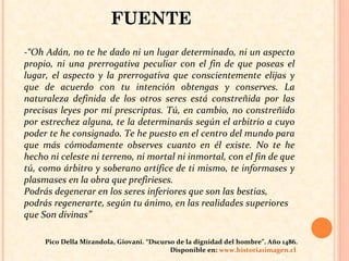 -“Oh Adán, no te he dado ni un lugar determinado, ni un aspecto propio, ni una prerrogativa peculiar con el fin de que poseas el lugar, el aspecto y la prerrogativa que conscientemente elijas y que de acuerdo con tu intención obtengas y conserves. La naturaleza definida de los otros seres está constreñida por las precisas leyes por mí prescriptas. Tú, en cambio, no constreñido por estrechez alguna, te la determinarás según el arbitrio a cuyo poder te he consignado. Te he puesto en el centro del mundo para que más cómodamente observes cuanto en él existe. No te he hecho ni celeste ni terreno, ni mortal ni inmortal, con el fin de que tú, como árbitro y soberano artífice de ti mismo, te informases y plasmases en la obra que prefirieses. Podrás degenerar en los seres inferiores que son las bestias, podrás regenerarte, según tu ánimo, en las realidades superiores que Son divinas” Pico Della Mirandola, Giovani. “Dscurso de la dignidad del hombre”. Año 1486. Disponible en:  www.historia1imagen.cl   FUENTE 