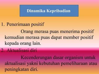 Dinamika Kepribadian
1. Penerimaan positif
Orang merasa puas menerima positif
kemudian merasa puas dapat member positif
kepada orang lain.
2. Aktualisasi diri
Kecenderungan dasar organism untuk
aktualisasi yakni kebutuhan pemeliharaan atau
peningkatan diri.
Dinamika Kepribadian
 