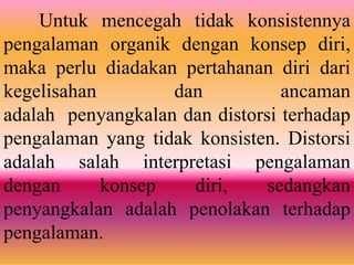 Untuk mencegah tidak konsistennya
pengalaman organik dengan konsep diri,
maka perlu diadakan pertahanan diri dari
kegelisahan dan ancaman
adalah penyangkalan dan distorsi terhadap
pengalaman yang tidak konsisten. Distorsi
adalah salah interpretasi pengalaman
dengan konsep diri, sedangkan
penyangkalan adalah penolakan terhadap
pengalaman.
 