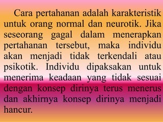 Cara pertahanan adalah karakteristik
untuk orang normal dan neurotik. Jika
seseorang gagal dalam menerapkan
pertahanan tersebut, maka individu
akan menjadi tidak terkendali atau
psikotik. Individu dipaksakan untuk
menerima keadaan yang tidak sesuai
dengan konsep dirinya terus menerus
dan akhirnya konsep dirinya menjadi
hancur.
 