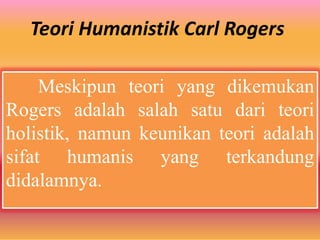 Teori Humanistik Carl Rogers
Meskipun teori yang dikemukan
Rogers adalah salah satu dari teori
holistik, namun keunikan teori adalah
sifat humanis yang terkandung
didalamnya.
 