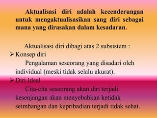 Aktualisasi diri adalah kecenderungan
untuk mengaktualisasikan sang diri sebagai
mana yang dirasakan dalam kesadaran.
Aktualisasi diri dibagi atas 2 subsistem :
Konsep diri
Pengalaman seseorang yang disadari oleh
individual (meski tidak selalu akurat).
Diri Ideal
Cita-cita seseorang akan diri terjadi
kesenjangan akan menyebabkan ketidak
seimbangan dan kepribadian terjadi tidak sehat.
 
