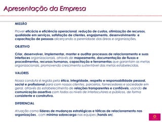 Apresentação da Empresa

   MISSÃO

   Prover eficácia e eficiência operacional, redução de custos, otimização de recursos,
   qualidade em serviços, satisfação de clientes, engajamento, desenvolvimento e
   capacitação de pessoas alicerçando a perenidade das áreas e organizações.

   OBJETIVO

   Criar, desenvolver, implementar, manter e auditar processos de relacionamento e suas
   interfaces organizacionais, através de mapeamento, documentação de fluxos e
   procedimentos, recursos humanos, capacitação e ferramentas que garantam as metas
   organizacionais, promovendo crescimento sustentável das metas estabelecidas.

   VALORES

   Nossa conduta é regida pela ética, integridade, respeito e responsabilidade pessoal,
   social e profissional para com nossos clientes, parceiros, fornecedores e sociedade em
   geral, através do estabelecimento de relações transparentes e confiáveis, usando de
   comunicação assertiva com todos os níveis de interlocutores e públicos, de forma
   consistente e construtiva.

   DIFERENCIAL

   Atuação como líderes de mudanças estratégicas e táticas de relacionamento nas
   organizações , com mínima sobrecarga nas equipes (hands on).
 
