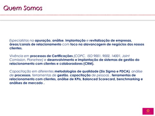 Quem Somos




 Especialistas na apuração, análise, implantação e revitalização de empresas,
 áreas/canais de relacionamento com foco na alavancagem de negócios dos nossos
 clientes.

 Vivência em processos de Certificações (COPC, ISO 9001, 9002, 14001, Joint
 Comission, Planetree) e desenvolvimento e implantação de sistemas de gestão do
 relacionamento com clientes e colaboradores (CRM).

 Capacitação em diferentes metodologias de qualidade (Six Sigma e PDCA), análise
 de processos, ferramentas de gestão, capacitação de pessoas , ferramentas de
 relacionamento com clientes, análise de KPIs, Balanced Scorecard, benchmarking e
 análises de mercado .
 